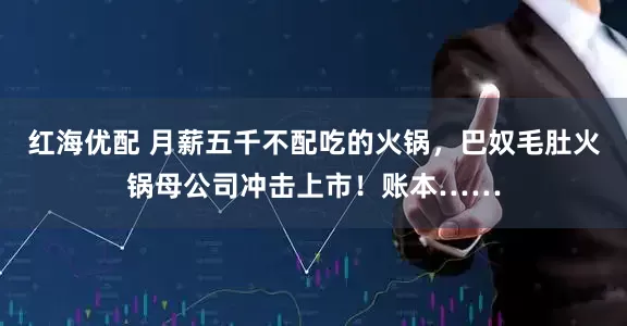 红海优配 月薪五千不配吃的火锅，巴奴毛肚火锅母公司冲击上市！账本……