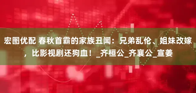 宏图优配 春秋首霸的家族丑闻：兄弟乱伦、姐妹改嫁，比影视剧还狗血！_齐桓公_齐襄公_宣姜