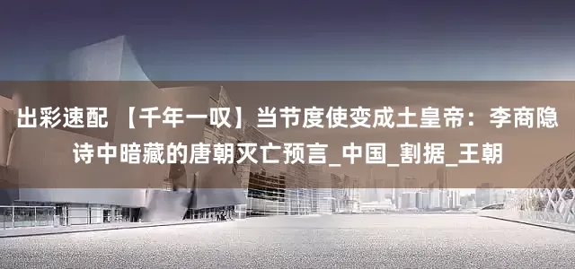 出彩速配 【千年一叹】当节度使变成土皇帝：李商隐诗中暗藏的唐朝灭亡预言_中国_割据_王朝