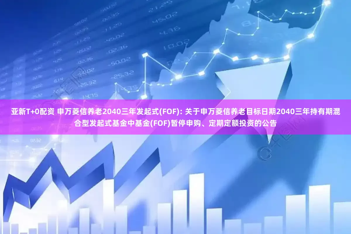 亚新T+0配资 申万菱信养老2040三年发起式(FOF): 关于申万菱信养老目标日期2040三年持有期混合型发起式基金中基金(FOF)暂停申购、定期定额投资的公告