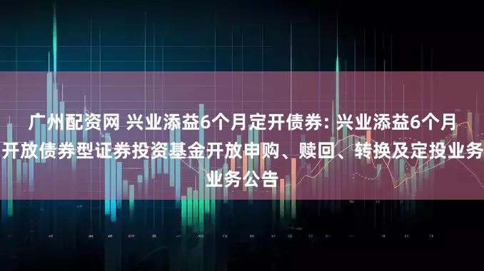 广州配资网 兴业添益6个月定开债券: 兴业添益6个月定期开放债券型证券投资基金开放申购、赎回、转换及定投业务公告