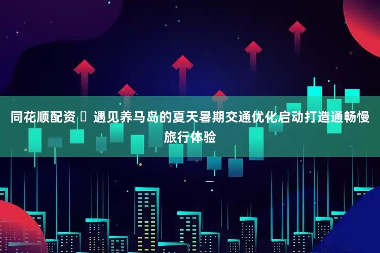 同花顺配资 ‌遇见养马岛的夏天暑期交通优化启动打造通畅慢旅行体验