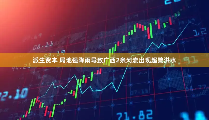 派生资本 局地强降雨导致广西2条河流出现超警洪水