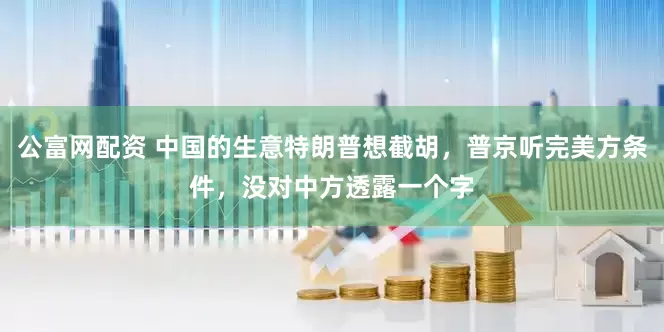 公富网配资 中国的生意特朗普想截胡，普京听完美方条件，没对中方透露一个字