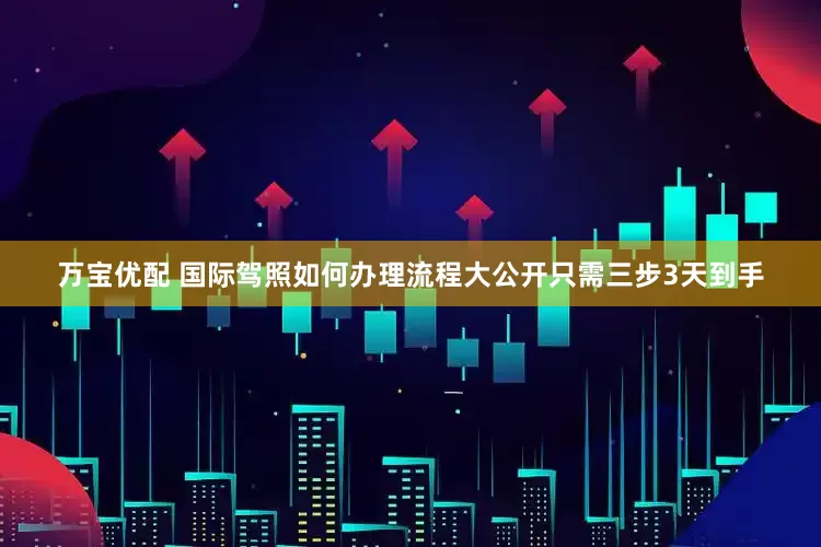万宝优配 国际驾照如何办理流程大公开只需三步3天到手
