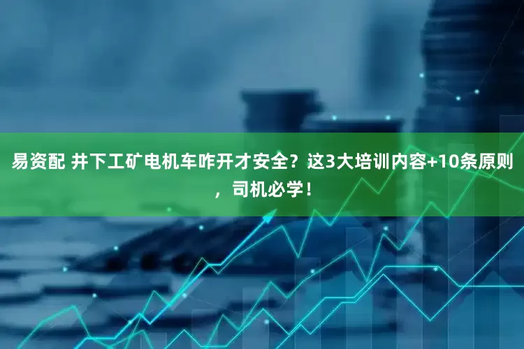 易资配 井下工矿电机车咋开才安全？这3大培训内容+10条原则，司机必学！