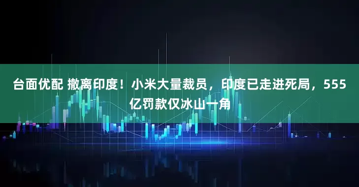 台面优配 撤离印度！小米大量裁员，印度已走进死局，555亿罚款仅冰山一角