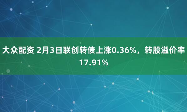 大众配资 2月3日联创转债上涨0.36%，转股溢价率17.91%