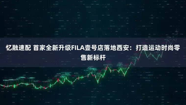 忆融速配 首家全新升级FILA壹号店落地西安：打造运动时尚零售新标杆