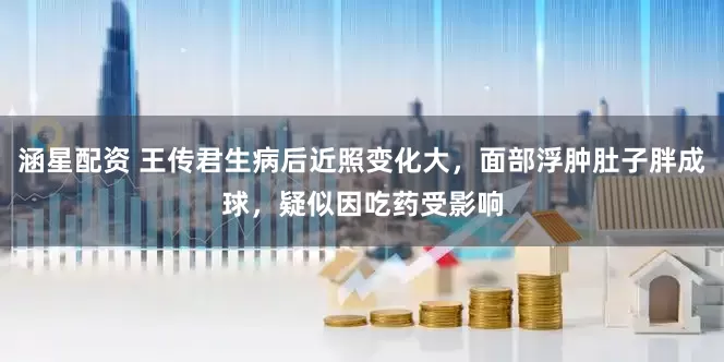 涵星配资 王传君生病后近照变化大，面部浮肿肚子胖成球，疑似因吃药受影响