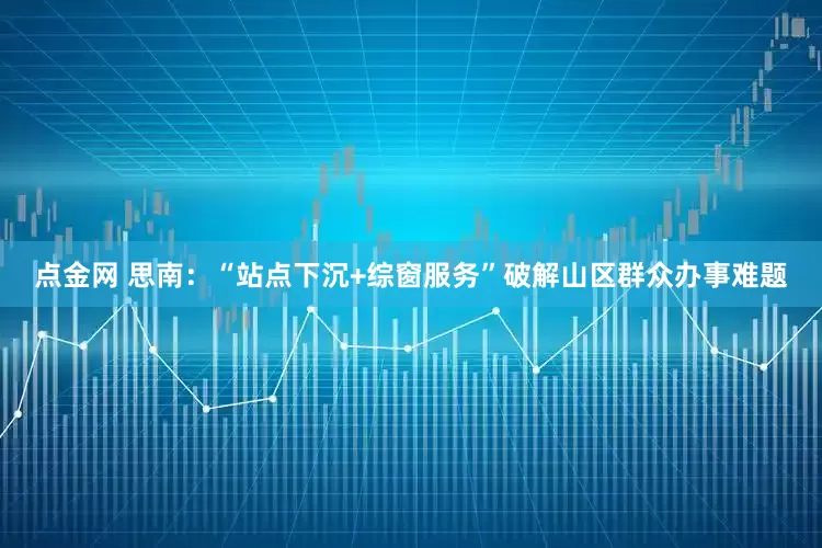 点金网 思南：“站点下沉+综窗服务”破解山区群众办事难题