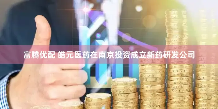 富腾优配 皓元医药在南京投资成立新药研发公司